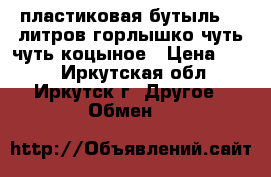 пластиковая бутыль 30 литров горлышко чуть чуть коцыное › Цена ­ 250 - Иркутская обл., Иркутск г. Другое » Обмен   